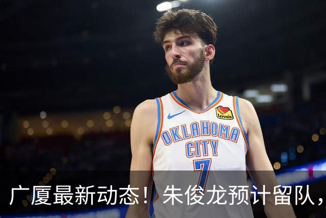 广厦最新动态！朱俊龙预计留队，保留部分主力，胡金秋成最大悬念