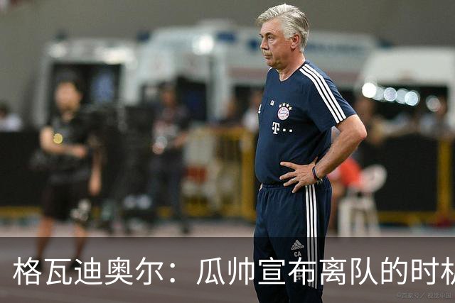 格瓦迪奥尔：瓜帅宣布离队的时机完美，感觉前一个赛季他就在犹豫